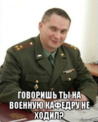  говоришь ты на военную кафедру не ходил?