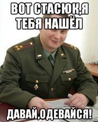 вот стасюк,я тебя нашёл давай,одевайся!