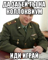 да забей ты на коллоквиум иди играй