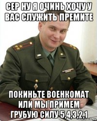 сер ну я очинь хочу у вас служить премите покиньте военкомат или мы примем грубую силу 5,4,3,2,1