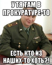 у тя там в прокуратуре-то есть кто из наших-то хоть?!