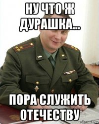 ну что ж дурашка... пора служить отечеству