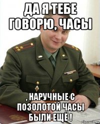 да я тебе говорю, часы , наручные с позолотой часы были ещё !