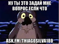 ну ты это задай мне вопрос если что ask.fm/thiagosilva180