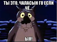 ты это, чаласын го если чё... ыя!