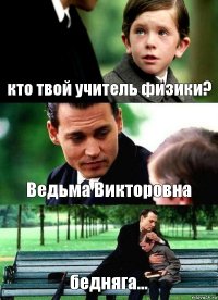 кто твой учитель физики? Ведьма Викторовна бедняга...