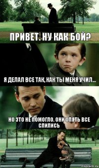 Привет. Ну как бой? Я делал все так, как ты меня учил... но это не помогло. они опять все слились