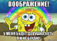 воображение! у меня будет девушка,хоть я и не бухаю!