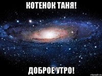 котенок таня! доброе утро!