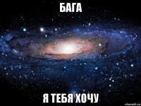 бага я тебя хочу