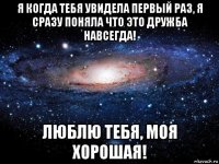 я когда тебя увидела первый раз, я сразу поняла что это дружба навсегда! люблю тебя, моя хорошая!