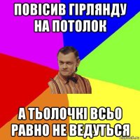 повісив гірлянду на потолок а тьолочкі всьо равно не ведуться