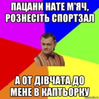 пацани нате м'яч, рознесіть спортзал а от дівчата до мене в каптьорку