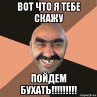 вот что я тебе скажу пойдем бухать!!!!!!!!!