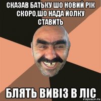 сказав батьку шо новий рік скоро,шо нада йолку ставить блять вивіз в ліс