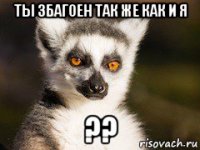 ты збагоен так же как и я ??