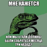 мне кажется или мы у гали должны были собраться месяца три назад?