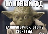 на новый год нажираться сильно не стоит тебе