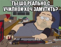 ты шо реально с училкой хоч замутить? 