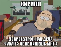 кирилл доброе утро!! как дела чувак ? че не пишешь мне ?