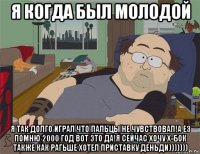 я когда был молодой я так долго играл что пальцы не чувствовал!а ез помню 2000 год вот это да!я сейчас хочу х-бок также как рагьше хотел приставку деньди)))))))