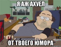 я аж ахуел от твоего юмора