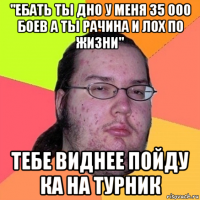 "ебать ты дно у меня 35 000 боев а ты рачина и лох по жизни" тебе виднее пойду ка на турник