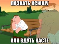 позвать ксюшу или вдуть насте