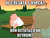 не слезать с курса? или остаться на вечном?