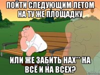 пойти следующим летом на ту же площадку или же забить нах** на всё и на всех?