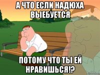 а что если надюха выебуется потому что ты ей нравишься!?