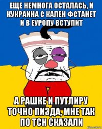 еще немнога осталась, и кукраина с кален фстанет и в еуропу вступит а рашке и путлиру точно пизда, мне так по тсн сказали