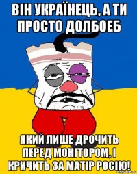 він українець, а ти просто долбоеб який лише дрочить перед монітором, і кричить за матір росію!