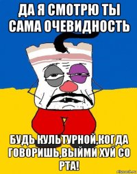 да я смотрю ты сама очевидность будь культурной,когда говоришь,выйми хуй со рта!