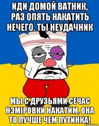 иди домой ватник, раз опять накатить нечего. ты неудачник мы с друзьями сечас нэмiровки накатим, она то лучше чем путинка!