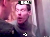 сделал –5