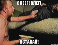 олеег! олег! вставай!