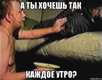 а ты хочешь так каждое утро?