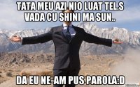 tata meu azi nio luat tel.s vada cu shini ma sun.. da eu ne-am pus parola:d