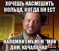 хочешь насмешить кольца, когда он ест напомни ему мем "мой дом, качалочка"