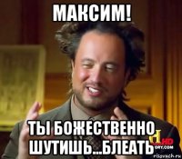 максим! ты божественно шутишь...блеать