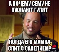 а почему сему не пускают гулят когда его мамка спит с савелием?