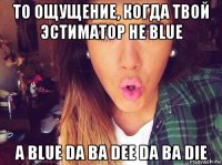 то ощущение, когда твой эстиматор не blue а blue da ba dee da ba die