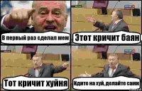 В первый раз сделал мем Этот кричит баян Тот кричит хуйня Идите на хуй, делайте сами