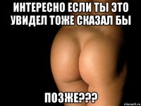 интересно если ты это увидел тоже сказал бы позже???