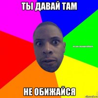 ты давай там не обижайся