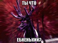 ты что ебненький?