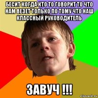 бесит когда кто то говорит то что нам везет только по тому что наш классный руководитель завуч !!!