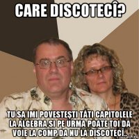 care discotecî? tu sa imi povesteşti tăti capitolele la algebra si pe urma poate ţoi da voie la comp da nu la discotecî..