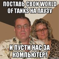 поставь свои world of tanks на паузу и пусти нас за компьютер!